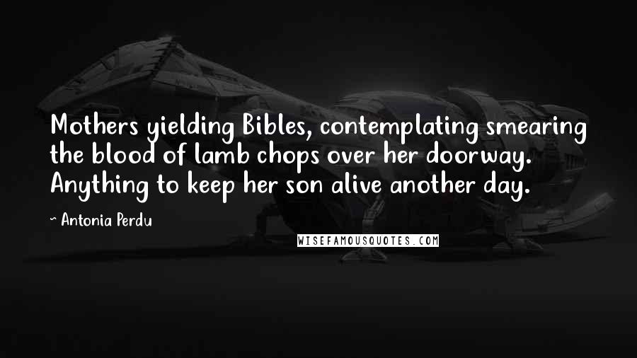 Antonia Perdu Quotes: Mothers yielding Bibles, contemplating smearing the blood of lamb chops over her doorway. Anything to keep her son alive another day.