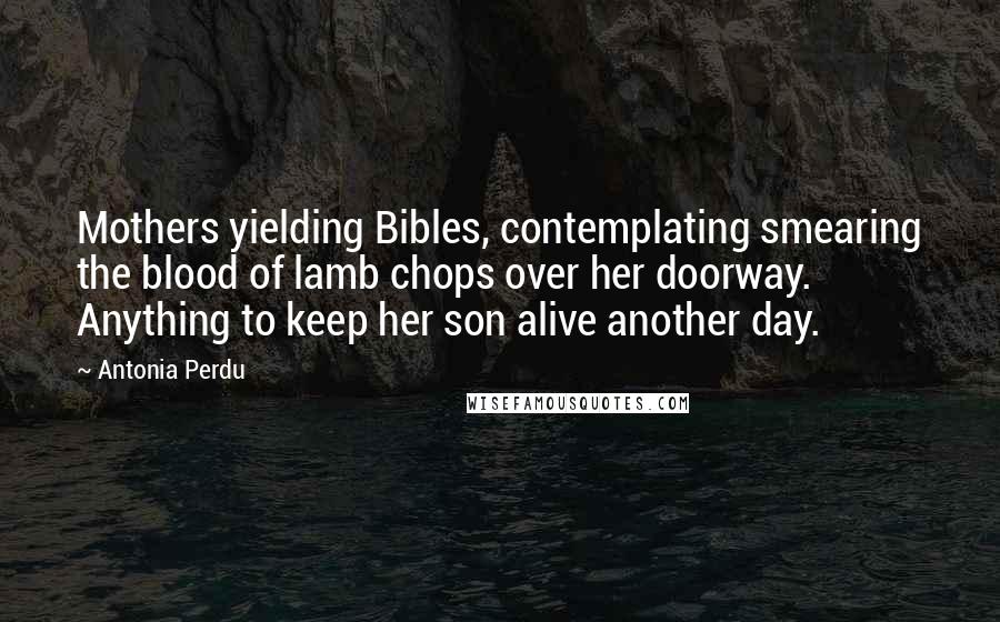 Antonia Perdu Quotes: Mothers yielding Bibles, contemplating smearing the blood of lamb chops over her doorway. Anything to keep her son alive another day.