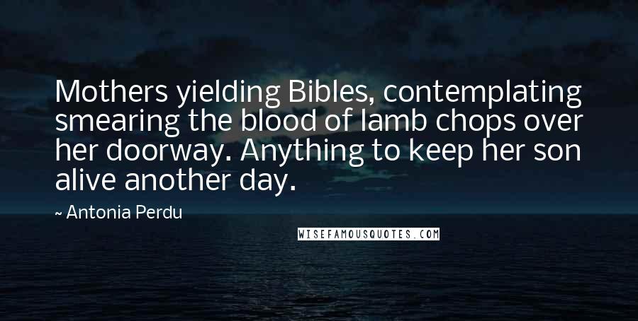 Antonia Perdu Quotes: Mothers yielding Bibles, contemplating smearing the blood of lamb chops over her doorway. Anything to keep her son alive another day.