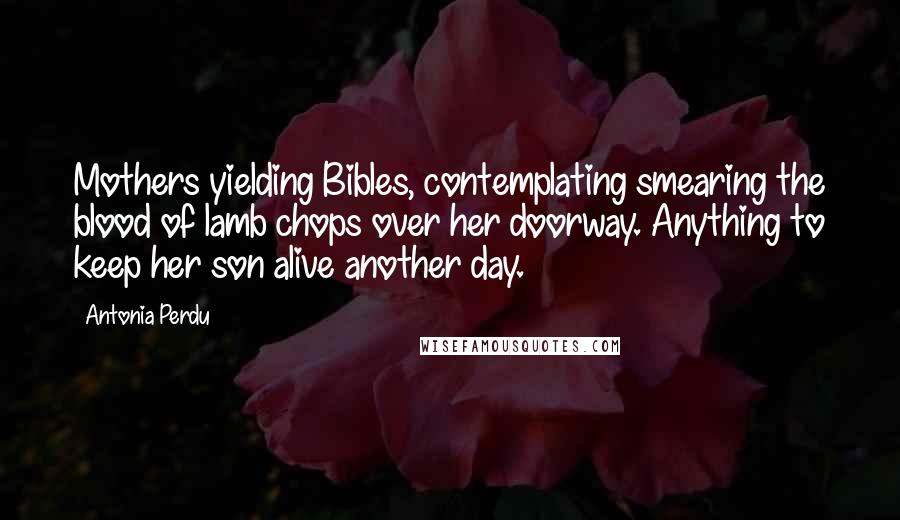 Antonia Perdu Quotes: Mothers yielding Bibles, contemplating smearing the blood of lamb chops over her doorway. Anything to keep her son alive another day.