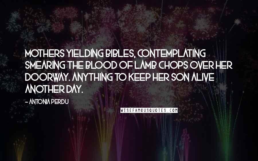 Antonia Perdu Quotes: Mothers yielding Bibles, contemplating smearing the blood of lamb chops over her doorway. Anything to keep her son alive another day.