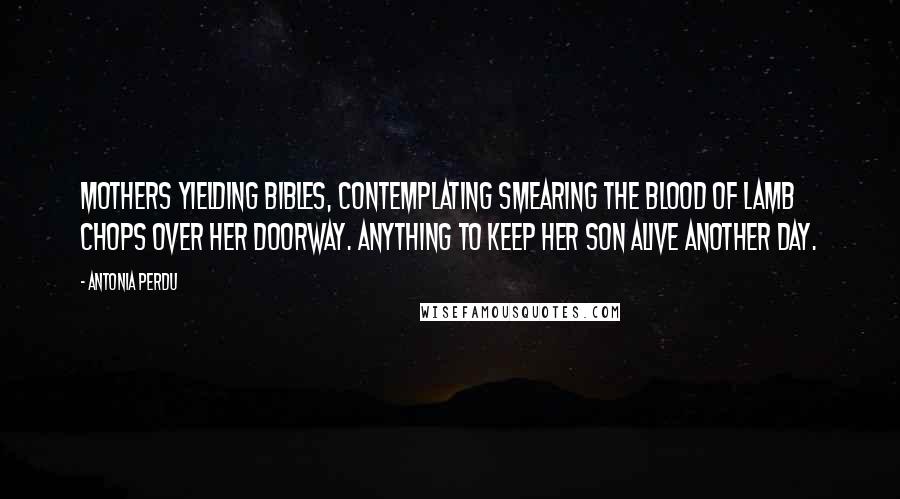 Antonia Perdu Quotes: Mothers yielding Bibles, contemplating smearing the blood of lamb chops over her doorway. Anything to keep her son alive another day.