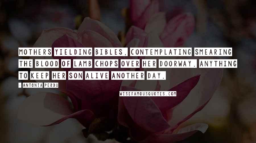 Antonia Perdu Quotes: Mothers yielding Bibles, contemplating smearing the blood of lamb chops over her doorway. Anything to keep her son alive another day.