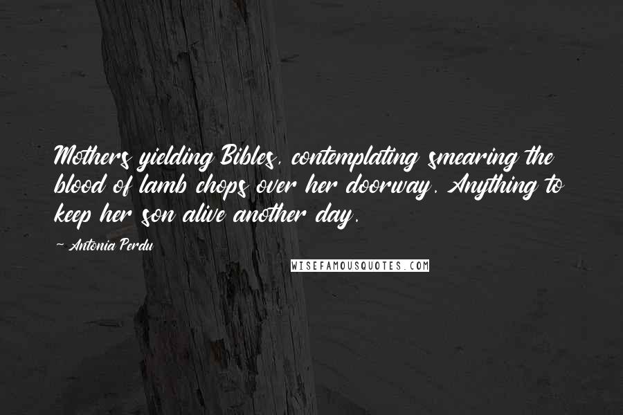 Antonia Perdu Quotes: Mothers yielding Bibles, contemplating smearing the blood of lamb chops over her doorway. Anything to keep her son alive another day.