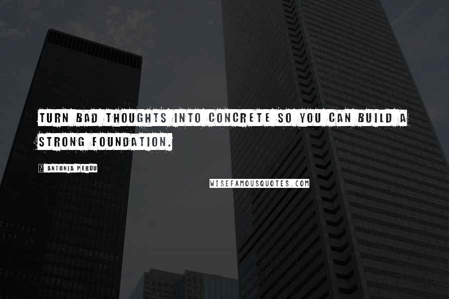 Antonia Perdu Quotes: Turn bad thoughts into concrete so you can build a strong foundation.