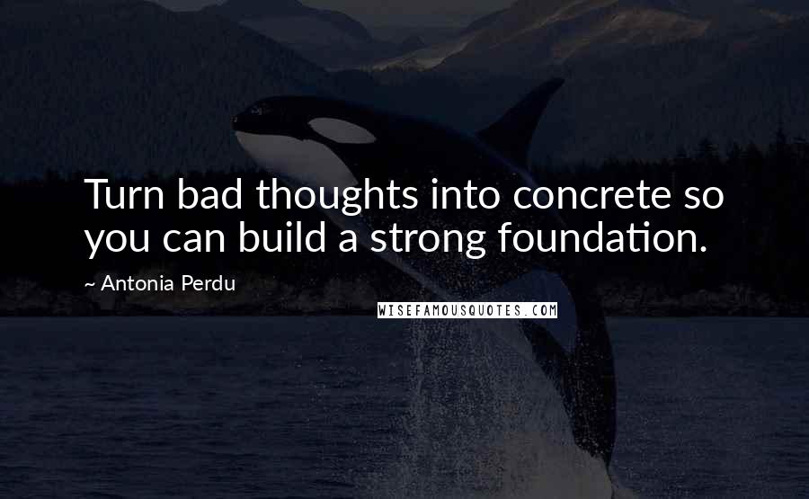 Antonia Perdu Quotes: Turn bad thoughts into concrete so you can build a strong foundation.