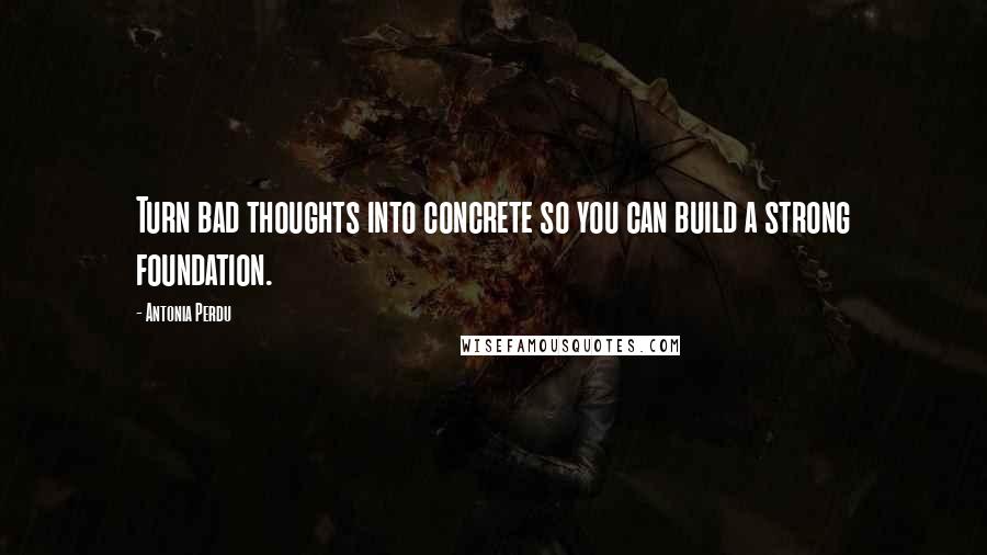 Antonia Perdu Quotes: Turn bad thoughts into concrete so you can build a strong foundation.