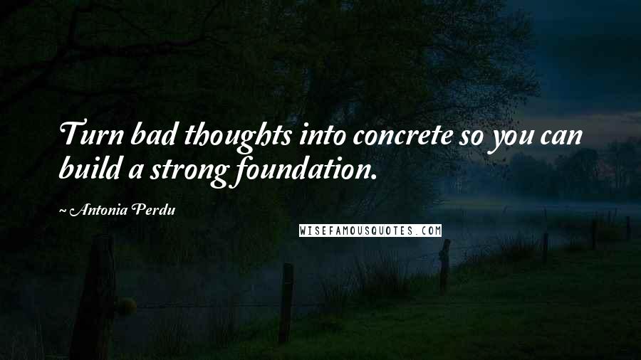 Antonia Perdu Quotes: Turn bad thoughts into concrete so you can build a strong foundation.