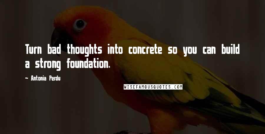 Antonia Perdu Quotes: Turn bad thoughts into concrete so you can build a strong foundation.