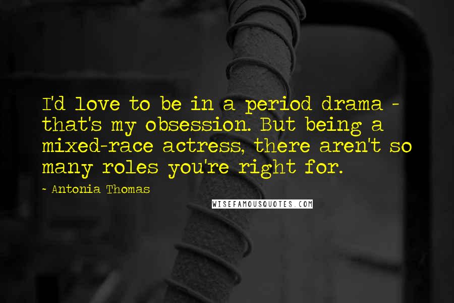 Antonia Thomas Quotes: I'd love to be in a period drama - that's my obsession. But being a mixed-race actress, there aren't so many roles you're right for.