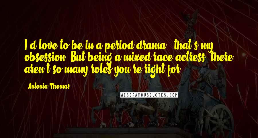 Antonia Thomas Quotes: I'd love to be in a period drama - that's my obsession. But being a mixed-race actress, there aren't so many roles you're right for.