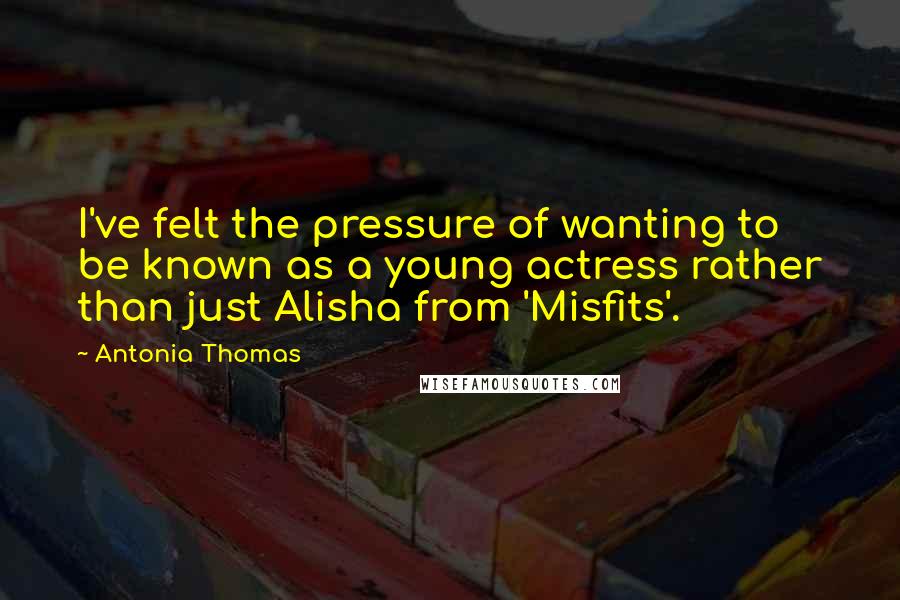Antonia Thomas Quotes: I've felt the pressure of wanting to be known as a young actress rather than just Alisha from 'Misfits'.