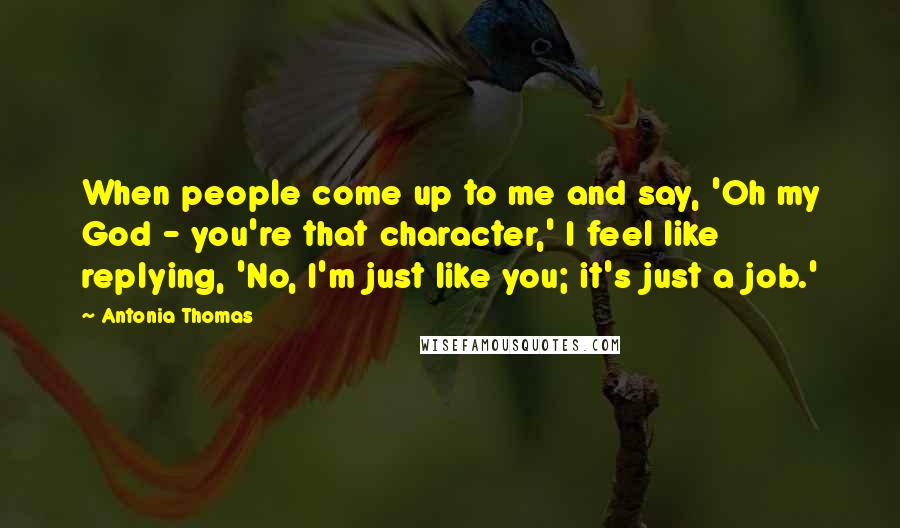 Antonia Thomas Quotes: When people come up to me and say, 'Oh my God - you're that character,' I feel like replying, 'No, I'm just like you; it's just a job.'