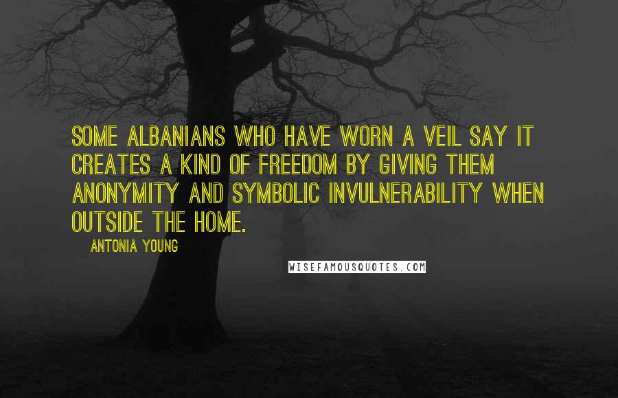 Antonia Young Quotes: Some Albanians who have worn a veil say it creates a kind of freedom by giving them anonymity and symbolic invulnerability when outside the home.