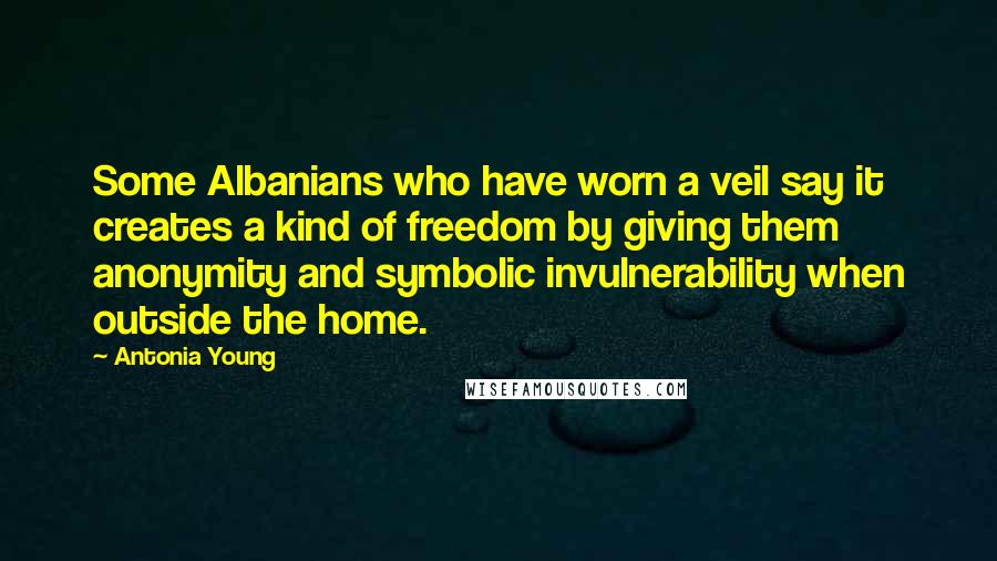 Antonia Young Quotes: Some Albanians who have worn a veil say it creates a kind of freedom by giving them anonymity and symbolic invulnerability when outside the home.