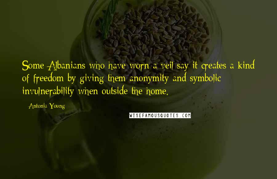 Antonia Young Quotes: Some Albanians who have worn a veil say it creates a kind of freedom by giving them anonymity and symbolic invulnerability when outside the home.