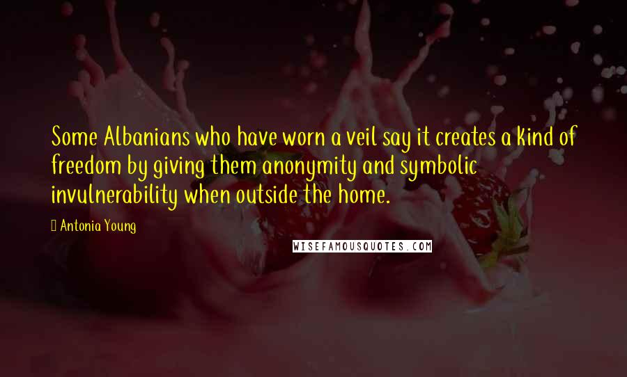 Antonia Young Quotes: Some Albanians who have worn a veil say it creates a kind of freedom by giving them anonymity and symbolic invulnerability when outside the home.