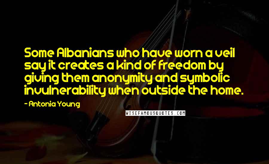 Antonia Young Quotes: Some Albanians who have worn a veil say it creates a kind of freedom by giving them anonymity and symbolic invulnerability when outside the home.