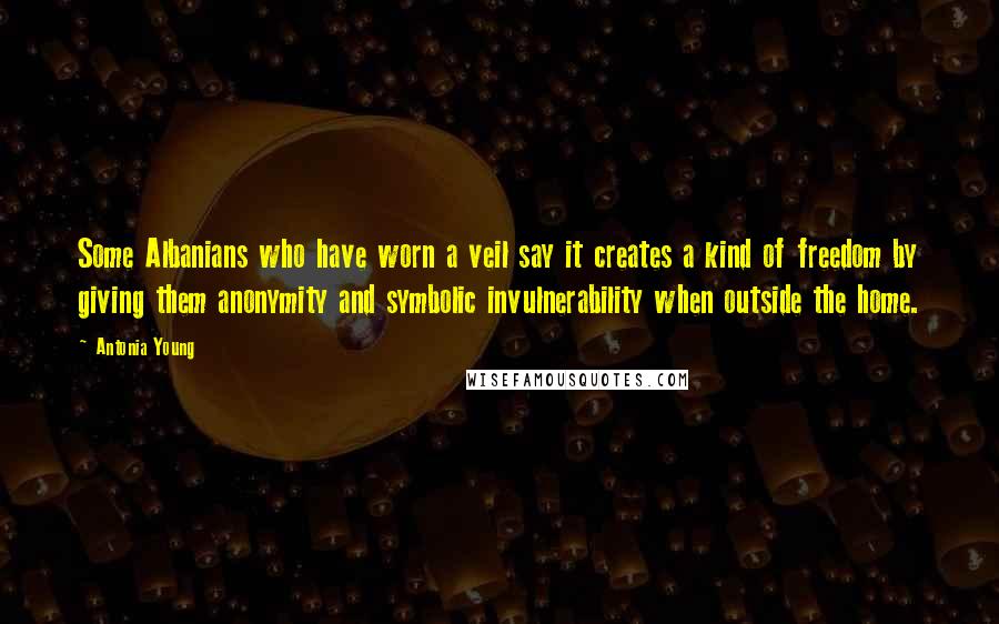 Antonia Young Quotes: Some Albanians who have worn a veil say it creates a kind of freedom by giving them anonymity and symbolic invulnerability when outside the home.