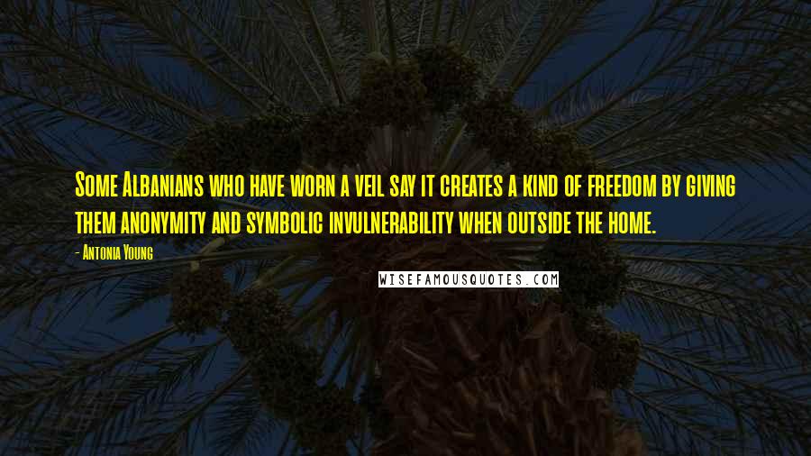 Antonia Young Quotes: Some Albanians who have worn a veil say it creates a kind of freedom by giving them anonymity and symbolic invulnerability when outside the home.