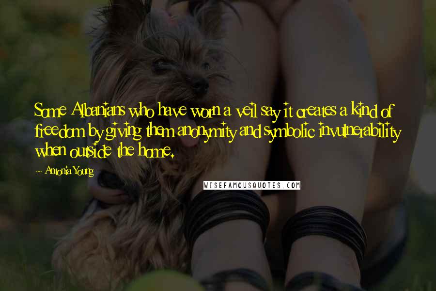 Antonia Young Quotes: Some Albanians who have worn a veil say it creates a kind of freedom by giving them anonymity and symbolic invulnerability when outside the home.