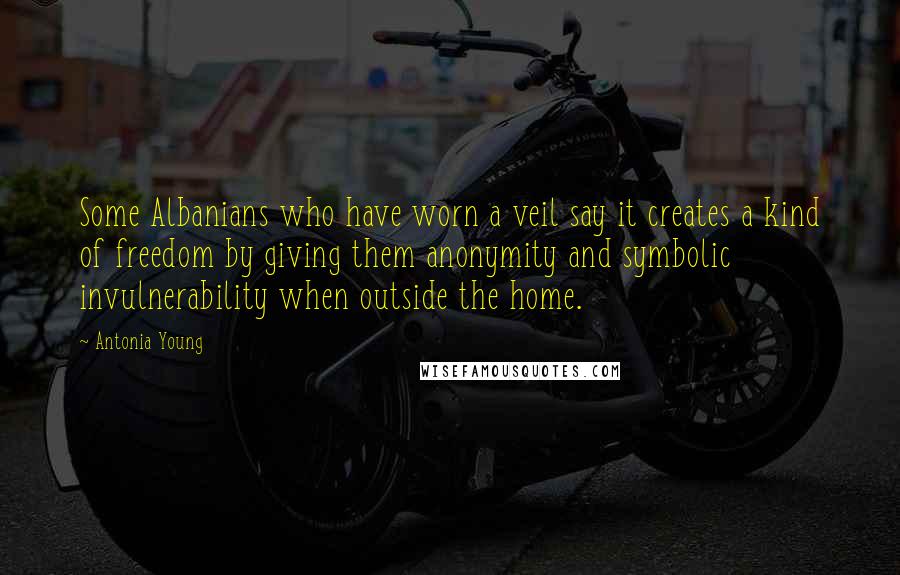 Antonia Young Quotes: Some Albanians who have worn a veil say it creates a kind of freedom by giving them anonymity and symbolic invulnerability when outside the home.