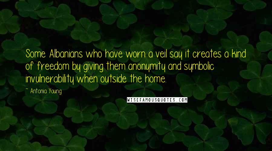 Antonia Young Quotes: Some Albanians who have worn a veil say it creates a kind of freedom by giving them anonymity and symbolic invulnerability when outside the home.