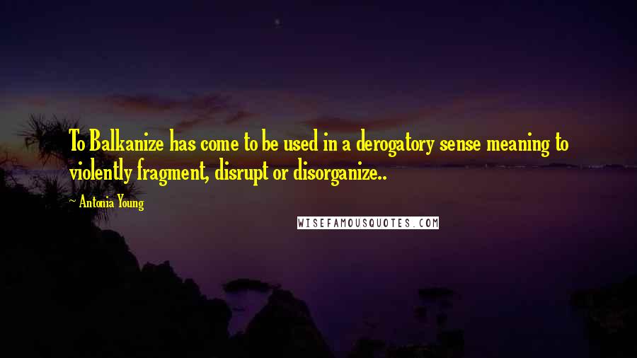 Antonia Young Quotes: To Balkanize has come to be used in a derogatory sense meaning to violently fragment, disrupt or disorganize..