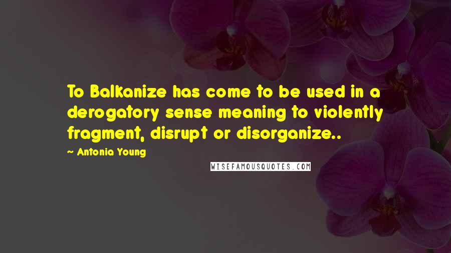 Antonia Young Quotes: To Balkanize has come to be used in a derogatory sense meaning to violently fragment, disrupt or disorganize..