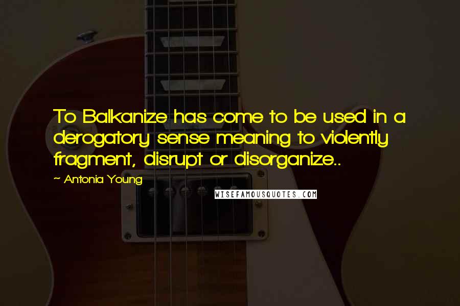 Antonia Young Quotes: To Balkanize has come to be used in a derogatory sense meaning to violently fragment, disrupt or disorganize..