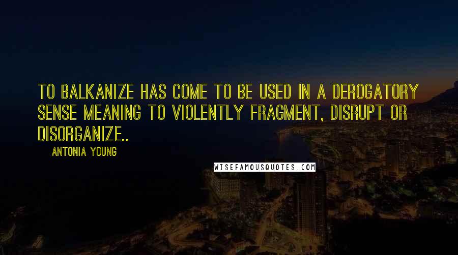 Antonia Young Quotes: To Balkanize has come to be used in a derogatory sense meaning to violently fragment, disrupt or disorganize..