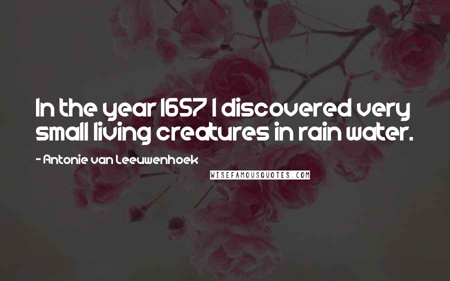 Antonie Van Leeuwenhoek Quotes: In the year 1657 I discovered very small living creatures in rain water.