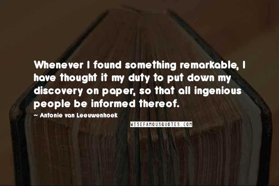 Antonie Van Leeuwenhoek Quotes: Whenever I found something remarkable, I have thought it my duty to put down my discovery on paper, so that all ingenious people be informed thereof.