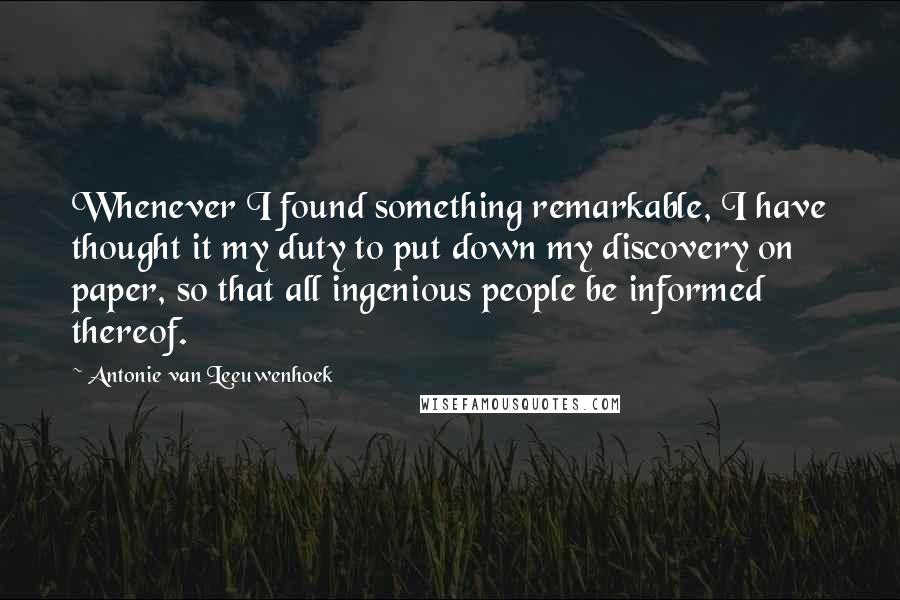 Antonie Van Leeuwenhoek Quotes: Whenever I found something remarkable, I have thought it my duty to put down my discovery on paper, so that all ingenious people be informed thereof.