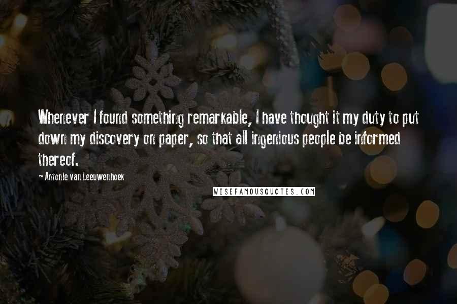Antonie Van Leeuwenhoek Quotes: Whenever I found something remarkable, I have thought it my duty to put down my discovery on paper, so that all ingenious people be informed thereof.