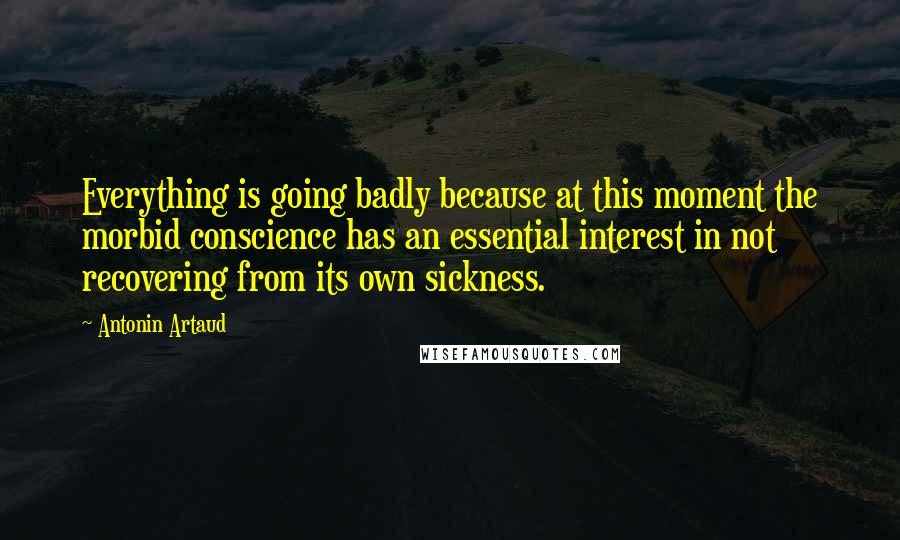 Antonin Artaud Quotes: Everything is going badly because at this moment the morbid conscience has an essential interest in not recovering from its own sickness.