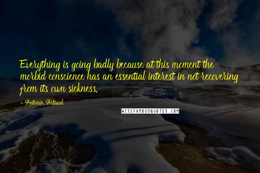 Antonin Artaud Quotes: Everything is going badly because at this moment the morbid conscience has an essential interest in not recovering from its own sickness.