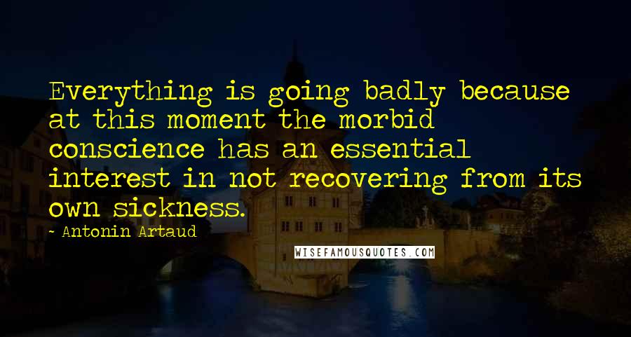 Antonin Artaud Quotes: Everything is going badly because at this moment the morbid conscience has an essential interest in not recovering from its own sickness.