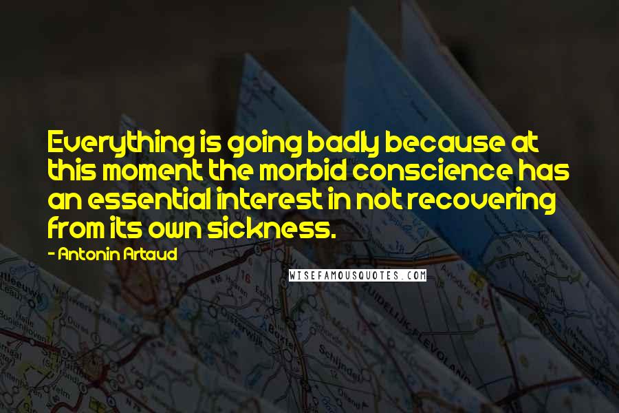 Antonin Artaud Quotes: Everything is going badly because at this moment the morbid conscience has an essential interest in not recovering from its own sickness.