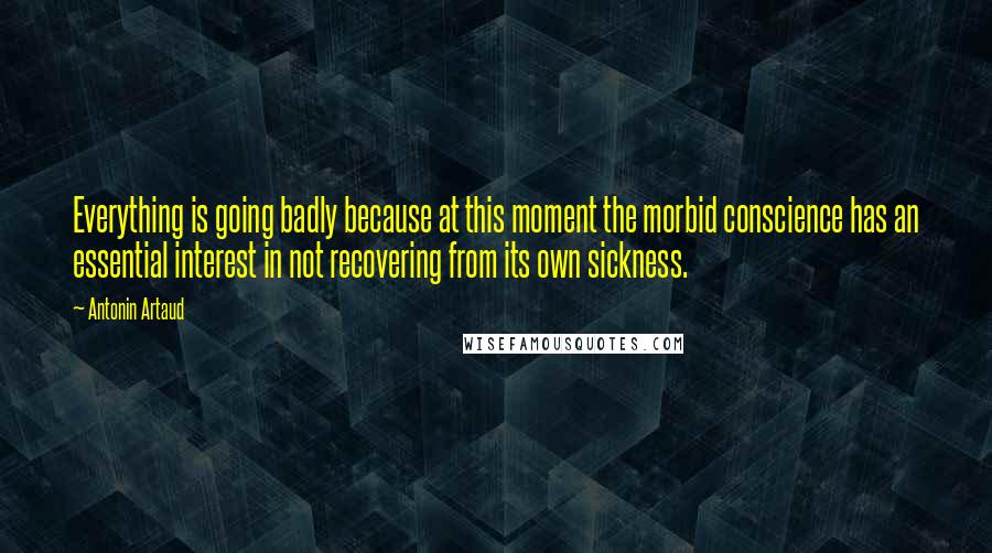 Antonin Artaud Quotes: Everything is going badly because at this moment the morbid conscience has an essential interest in not recovering from its own sickness.