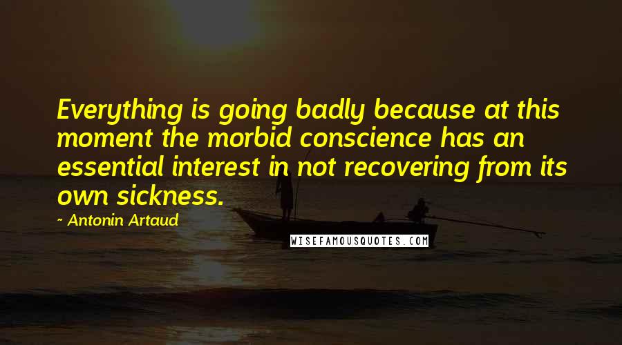 Antonin Artaud Quotes: Everything is going badly because at this moment the morbid conscience has an essential interest in not recovering from its own sickness.