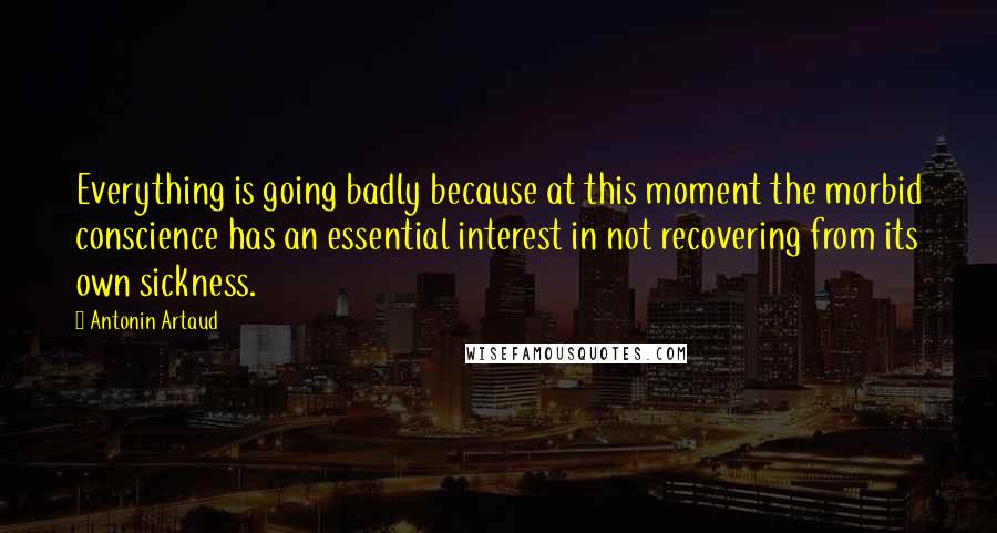 Antonin Artaud Quotes: Everything is going badly because at this moment the morbid conscience has an essential interest in not recovering from its own sickness.