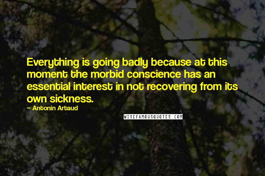 Antonin Artaud Quotes: Everything is going badly because at this moment the morbid conscience has an essential interest in not recovering from its own sickness.
