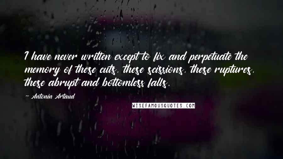 Antonin Artaud Quotes: I have never written except to fix and perpetuate the memory of these cuts, these scissions, these ruptures, these abrupt and bottomless falls.