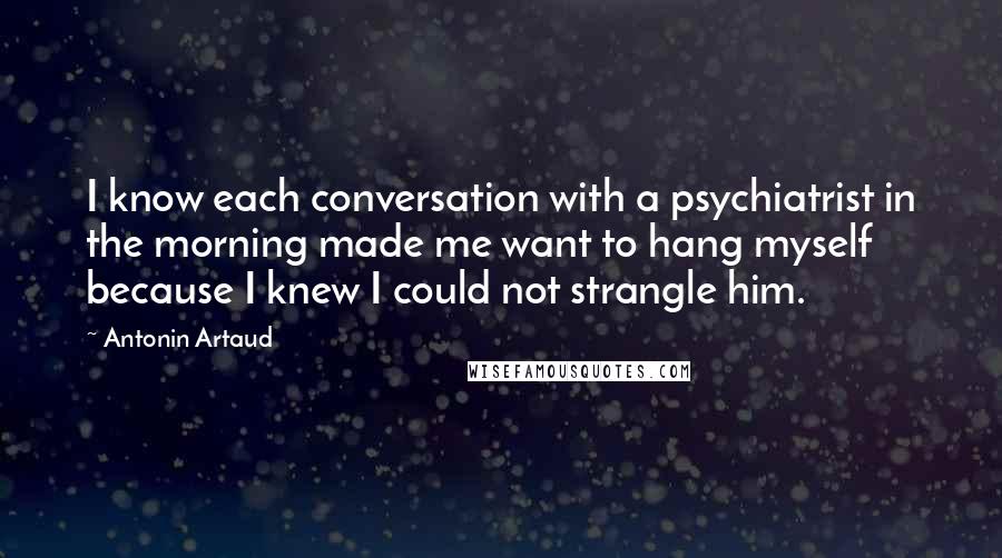 Antonin Artaud Quotes: I know each conversation with a psychiatrist in the morning made me want to hang myself because I knew I could not strangle him.