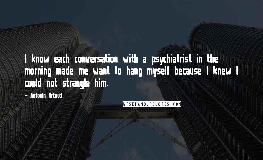 Antonin Artaud Quotes: I know each conversation with a psychiatrist in the morning made me want to hang myself because I knew I could not strangle him.