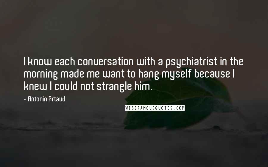 Antonin Artaud Quotes: I know each conversation with a psychiatrist in the morning made me want to hang myself because I knew I could not strangle him.