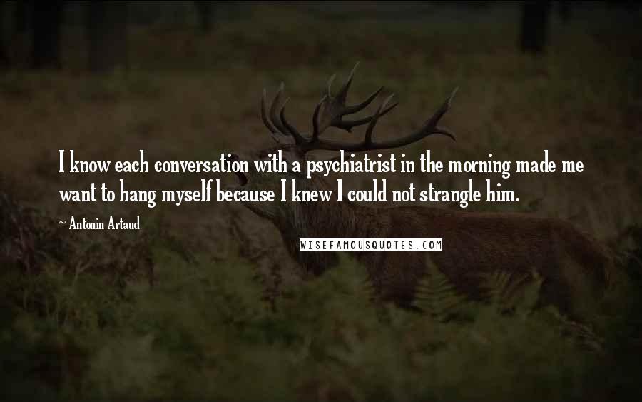 Antonin Artaud Quotes: I know each conversation with a psychiatrist in the morning made me want to hang myself because I knew I could not strangle him.