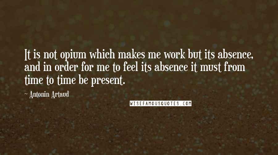 Antonin Artaud Quotes: It is not opium which makes me work but its absence, and in order for me to feel its absence it must from time to time be present.