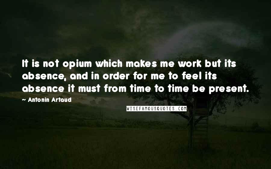 Antonin Artaud Quotes: It is not opium which makes me work but its absence, and in order for me to feel its absence it must from time to time be present.